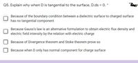 Q5. Explain why when D is tangential to the surface, D.ds = O. *
Because of the boundary condition between a dielectric surface to charged surface
has no tangential component
Because Gauss's law is an alternative formulation to obtain electric flux density and
electric field intensity by the relation with electric charge
Because of Divergence theorem and Stoke theorem prove so
Because when D only has normal component for charge surface
