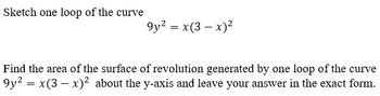 Sketch one loop of the curve
9y² = x(3-x)²
Find the area of the surface of revolution generated by one loop of the curve
9y2 = x(3x)2 about the y-axis and leave your answer in the exact form.