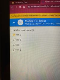 A Algebra 2 B Adaptive
DVUSD Start Page
+ → C A
b accelerate-dvusd-bghs.vschool.com
You have an unverified email address or mobile number. Please
Module 11 Pretest
Algebra 2 B Adaptive CR - 20-21 (BG) / Modu
1. Which is equal to cos ?
Cos
O sin
O sin
cos
