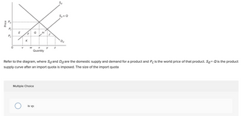 Price
Pt
Pc
E
V
K
W
O
G H
X
Quantity
Multiple Choice
y Z
Refer to the diagram, where Sø and Dd are the domestic supply and demand for a product and Pc is the world price of that product. Sd+ Q is the product
supply curve after an import quota is imposed. The size of the import quota
is vy.
Sd
Sd+Q