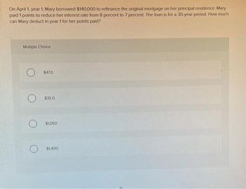 On April 1, year 1, Mary borrowed $140,000 to refinance the original mortgage on her principal residence. Mary
paid 1 points to reduce her interest rate from 8 percent to 7 percent. The loan is for a 30-year period. How much
can Mary deduct in year 1 for her points paid?
Multiple Choice
O
$47.0
$35.0.
$1,050.
$1,400.