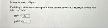 Be sure to answer all parts.
Find the pH of the equivalence points when 28.9 mL of 0.0850 M H₂SO3 is titrated with
0.0412 M NaOH.
PH¹st-4.53
pH2nd = 9.02