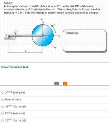 5-6-1-2
In the system shown, rod AO rotates at w,= 1 radis, while disk OP rotates at a
constant rate of w,= 2rad/s relative to the rod. The rod length is L=1m, and the disk
radius is r= 0.5m. Find the velocity of point P, which is rigidly attached to the disk.
A
w₁
Show Transcribed Text
3m/s^2 (to the left)
O None of these.
15m/s^2 (to the left)
O9m/s^2 (to the left)
O 12m/s^2 (to the left)
y
W₂
r
G
X
Answer(s):
C