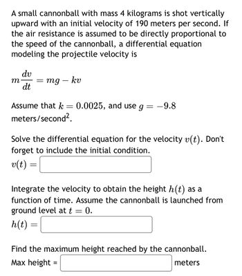 A small cannonball with mass 4 kilograms is shot vertically
upward with an initial velocity of 190 meters per second. If
the air resistance is assumed to be directly proportional to
the speed of the cannonball, a differential equation
modeling the projectile velocity is
dv
m
= mg
mg - kv
dt
Assume that k
=
0.0025, and use g =
-9.8
meters/second².
Solve the differential equation for the velocity v(t). Don't
forget to include the initial condition.
v(t) =
=
Integrate the velocity to obtain the height h(t) as a
function of time. Assume the cannonball is launched from
ground level at t = 0.
h(t) =
Find the maximum height reached by the cannonball.
Max height =
meters