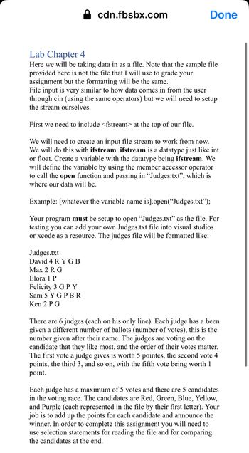 cdn.fbsbx.com
Done
Lab Chapter 4
Here we will be taking data in as a file. Note that the sample file
provided here is not the file that I will use to grade your
assignment but the formatting will be the same.
File input is very similar to how data comes in from the user
through cin (using the same operators) but we will need to setup
the stream ourselves.
First we need to include <fstream> at the top of our file.
We will need to create an input file stream to work from now.
We will do this with ifstream. ifstream is a datatype just like int
or float. Create a variable with the datatype being ifstream. We
will define the variable by using the member accessor operator
to call the open function and passing in "Judges.txt", which is
where our data will be.
Judges.txt
David 4 RYGB
Max 2 R G
Elora 1 P
Felicity 3 G P Y
Sam 5 YG PBR
Ken 2 PG
Example: [whatever the variable name is].open("Judges.txt");
Your program must be setup to open "Judges.txt" as the file. For
testing you can add your own Judges.txt file into visual studios
or xcode as a resource. The judges file will be formatted like:
There are 6 judges (each on his only line). Each judge has a been
given a different number of ballots (number of votes), this is the
number given after their name. The judges are voting on the
candidate that they like most, and the order of their votes matter.
The first vote a judge gives is worth 5 pointes, the second vote 4
points, the third 3, and so on, with the fifth vote being worth 1
point.
Each judge has a maximum of 5 votes and there are 5 candidates
in the voting race. The candidates are Red, Green, Blue, Yellow,
and Purple (each represented in the file by their first letter). Your
job is to add up the points for each candidate and announce the
winner. In order to complete this assignment you will need to
use selection statements for reading the file and for comparing
the candidates at the end.