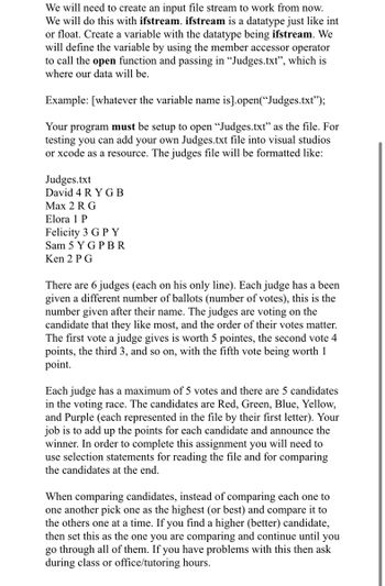 We will need to create an input file stream to work from now.
We will do this with ifstream. ifstream is a datatype just like int
or float. Create a variable with the datatype being ifstream. We
will define the variable by using the member accessor operator
to call the open function and passing in "Judges.txt", which is
where our data will be.
Example: [whatever the variable name is].open("Judges.txt");
Your program must be setup to open "Judges.txt" as the file. For
testing you can add your own Judges.txt file into visual studios
or xcode as a resource. The judges file will be formatted like:
Judges.txt
David 4 RYGB
Max 2 R G
Elora 1 P
Felicity 3 G P Y
Sam 5 YG PBR
Ken 2 PG
There are 6 judges (each on his only line). Each judge has a been
given a different number of ballots (number of votes), this is the
number given after their name. The judges are voting on the
candidate that they like most, and the order of their votes matter.
The first vote a judge gives is worth 5 pointes, the second vote 4
points, the third 3, and so on, with the fifth vote being worth 1
point.
Each judge has a maximum of 5 votes and there are 5 candidates
in the voting race. The candidates are Red, Green, Blue, Yellow,
and Purple (each represented in the file by their first letter). Your
job is to add up the points for each candidate and announce the
winner. In order to complete this assignment you will need to
use selection statements for reading the file and for comparing
the candidates at the end.
When comparing candidates, instead of comparing each one to
one another pick one as the highest (or best) and compare it to
the others one at a time. If you find a higher (better) candidate,
then set this as the one you are comparing and continue until you
go through all of them. If you have problems with this then ask
during class or office/tutoring hours.