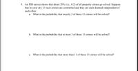 5. An FBI survey shows that about 20% (i.e., 0.2) of all property crimes go solved. Suppose
that in your city 13 such crimes are committed and they are each deemed independent of
each other.
a. What is the probability that exactly 3 of these 13 crimes will be solved?
b. What is the probability that at most 3 of these 13 crimes will be solved?
What is the probability that more than 11 of these 13 crimes will be solved?
с.
