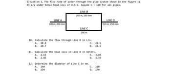 Situation 1. The flow rate of water through the pipe system shown in the figure is
45 L/s under total head loss of 8.5 m. Assume C 120 for all pipes.
LINE A
300 m, 200 mm
LINE B
266 m, 160 mm
A. 2.63
B. 2.85
LINE C
190 m
18. Calculate the flow through Line 8 in L/s.
A. 18.4
C.
22.1
B. 20.7
D. 24.6
11. Calculate the head loss in Line B in meters.
C. 3.04
D.
3.39
12. Determine the diameter of Line C in mm.
A. 140
B. 150
C.
D.
160
170
LINE D
510 m, 250 mm