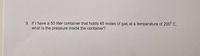 9. If I have a 50 liter container that holds 45 moles of gas at a temperature of 200° C,
what is the pressure inside the container?
