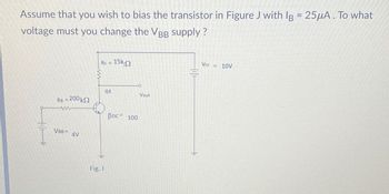 Assume that you wish to bias the transistor in Figure J with IB = 25μA. To what
voltage must you change the VBB supply?
HA
Rc = 15k.
01
Vout
RB = 200 k
www
VBB= AV
BDC 100
Fig. J
Vcc = 10V