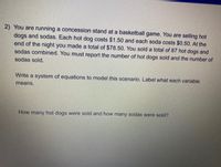 2) You are running a concession stand at a basketball game. You are selling hot
dogs and sodas. Each hot dog costs $1.50 and each soda costs $0.50. At the
end of the night you made a total of $78.50. You sold a total of 87 hot dogs and
sodas combined. You must report the number of hot dogs sold and the number of
sodas sold.
Write a system of equations to model this scenario. Label what each variable
means.
How many hot dogs were sold and how many sodas were sold?
