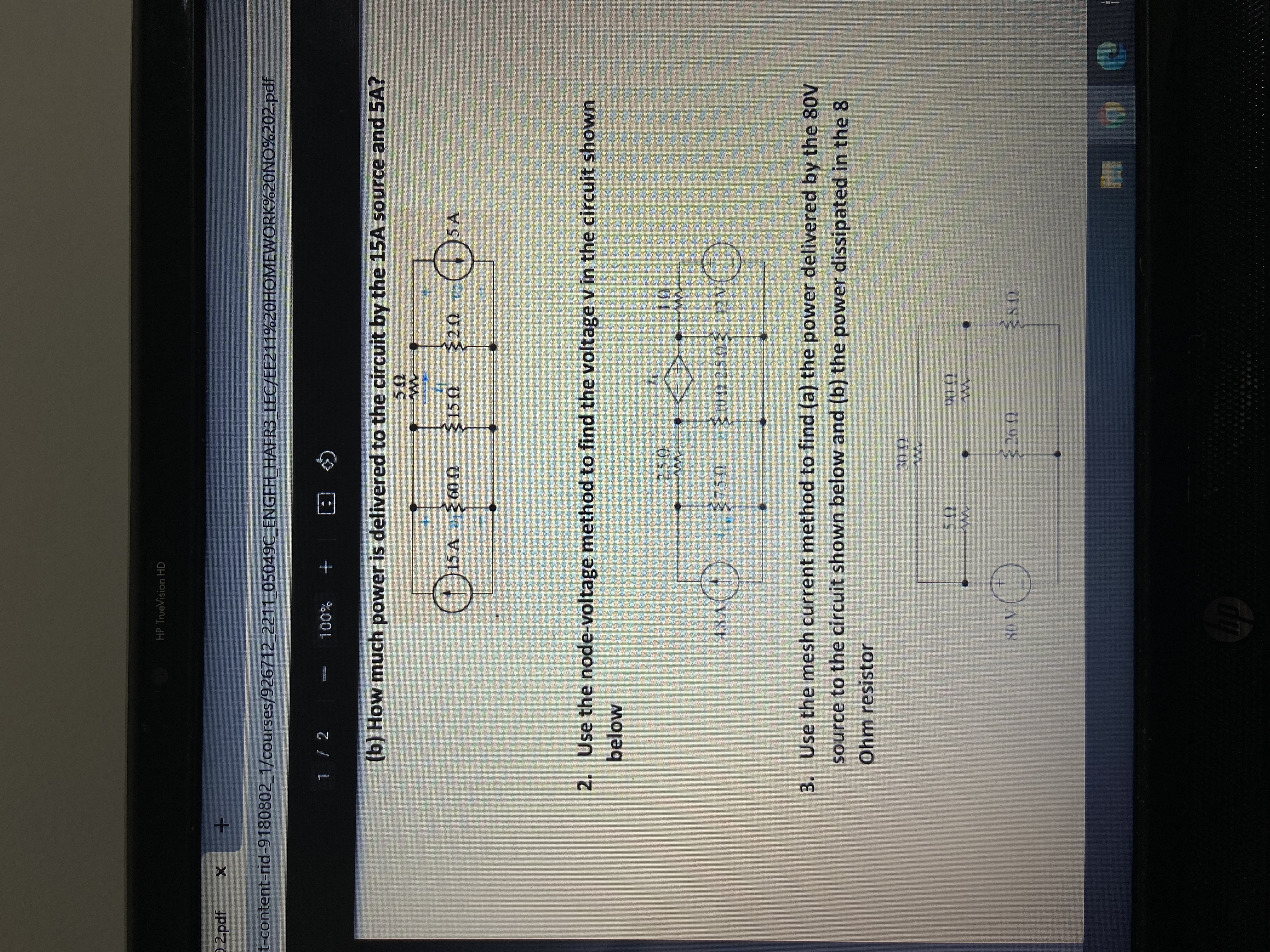 券
HP TrueVision HD
O 2 pdf
t-content-rid-9180802_1/courses/926712_2211 05049C ENGFH_HAFR3_LEC/EE211%20HOMEWORK%20NO%202.pdf
%00L
Q 回
(b) How much power is delivered to the circuit by the 15A source and 5A?
+.
15 A 600
+.
)5 A
U SI
2. Use the node-voltage method to find the voltage v in the circuit shown
below
3. Use the mesh current method to find (a) the power delivered by the 80V
source to the circuit shown below and (b) the power dissipated in the 8
Ohm resistor
0.06
