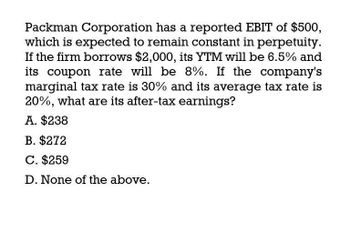 Packman Corporation has a reported EBIT of $500,
which is expected to remain constant in perpetuity.
If the firm borrows $2,000, its YTM will be 6.5% and
its coupon rate will be 8%. If the company's
marginal tax rate is 30% and its average tax rate is
20%, what are its after-tax earnings?
A. $238
B. $272
C. $259
D. None of the above.