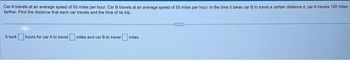Car A travels at an average speed of 65 miles per hour. Car B travels at an average speed of 55 miles per hour. In the time it takes car B to travel a certain distance d, car A travels 120 miles
farther. Find the distance that each car travels and the time of its trip.
It took hours for car A to travel miles and car B to travel miles.