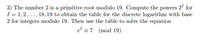 3) The number 2 is a primitive root modulo 19. Compute the powers 2' for
I = 1, 2, ..., 18, 19 to obtain the table for the discrete logarithm with base
2 for integers modulo 19. Then use the table to solve the equation
x = 7 (mod 19).
