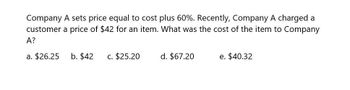 Company A sets price equal to cost plus 60%. Recently, Company A charged a
customer a price of $42 for an item. What was the cost of the item to Company
A?
a. $26.25 b. $42 c. $25.20
d. $67.20
e. $40.32