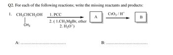 Q2. For each of the following reactions; write the missing reactants and products:
1.
CH3CHCH₂OH
CrO3/H+
A:
CH3
1. PCC
2. (1.CH3MgBr, ether
2. H30¹)
A
B:
B