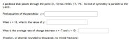 A parabola that passes through the point (3, -6) has vertex (-7, 14). Its line of symmetry is parallel to the
у-ахis.
Find equation of the parabola: y =
When x = 13, what is the value of y:
What is the average rate of change between x = -7 and x 13:
(fraction, or decimal rounded to thousands; no mixed fractions)
