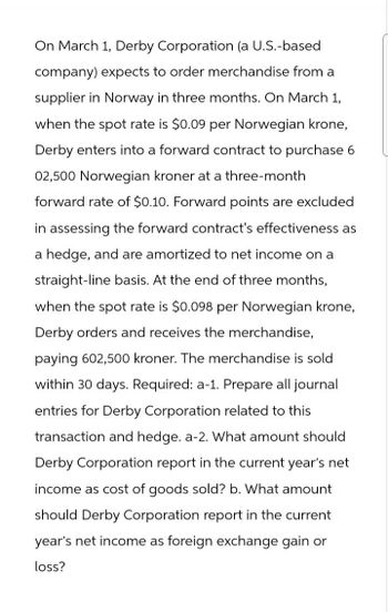 On March 1, Derby Corporation (a U.S.-based
company) expects to order merchandise from a
supplier in Norway in three months. On March 1,
when the spot rate is $0.09 per Norwegian krone,
Derby enters into a forward contract to purchase 6
02,500 Norwegian kroner at a three-month
forward rate of $0.10. Forward points are excluded
in assessing the forward contract's effectiveness as
a hedge, and are amortized to net income on a
straight-line basis. At the end of three months,
when the spot rate is $0.098 per Norwegian krone,
Derby orders and receives the merchandise,
paying 602,500 kroner. The merchandise is sold
within 30 days. Required: a-1. Prepare all journal
entries for Derby Corporation related to this
transaction and hedge. a-2. What amount should
Derby Corporation report in the current year's net
income as cost of goods sold? b. What amount
should Derby Corporation report in the current
year's net income as foreign exchange gain or
loss?