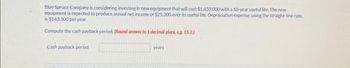 Blue Spruce Company is considering investing in new equipment that will cost $1,433,000 with a 10-year useful life. The new
equipment is expected to produce annual net income of $25,300 over its useful life. Depreciation expense, using the straight-line rate,
is $143.300 per year.
Compute the cash payback period. (Round answer to 1 decimal place, e.g. 15.2.)
Cash payback period
years