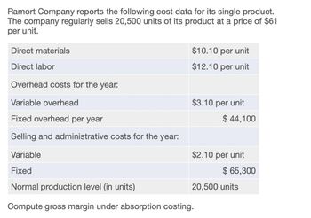 Ramort Company reports the following cost data for its single product.
The company regularly sells 20,500 units of its product at a price of $61
per unit.
Direct materials
$10.10 per unit
Direct labor
$12.10 per unit
Overhead costs for the year:
Variable overhead
Fixed overhead per year
$3.10 per unit
$ 44,100
Selling and administrative costs for the year:
Variable
$2.10 per unit
Fixed
$ 65,300
20,500 units
Normal production level (in units)
Compute gross margin under absorption costing.