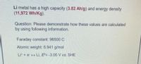 Li metal has a high capacity (3.82 Ah/g) and energy density
(11,972 Wh/Kg).
Question: Please demonstrate how these values are calculated
by using following information.
Faraday constant: 96500 C
Atomic weight: 6.941 g/mol
Lit + e Li, ED= -3.05 V vs. SHE

