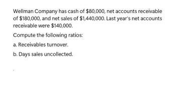 Wellman Company has cash of $80,000, net accounts receivable
of $180,000, and net sales of $1,440,000. Last year's net accounts
receivable were $140,000.
Compute the following ratios:
a. Receivables turnover.
b. Days sales uncollected.