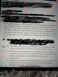 In England, the most serious emergency calls requesting an ambulance
are classified as 'Red 1'. According to data from NHS England, in
March 2017, the London Ambulance Service (LAS) received a total of
1597 Red 1 emergency calls. Based on this number and adjusting for
variations during the day, suppose that Red 1 calls arriving at the LAS
in daylight hours may be modelled as a Poisson process with rate 3 per
hour.
(i1 (2) Calculate and report the probability that three Red 1 calls
arrive at the LAS in 30 minutes during daylight hours.
(ii) (1) Write down the distribution of the waiting time (in hours)
between the arrivals of two successive Red 1 calls at the LAS
during daylight hours, including the values of
any
parameters.
(2) Calculate and report the probability that the gap between the
arrivals of two successive Red 1 calls at the LAS during
daylight hours will exceed 20 minutes.
