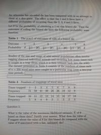 An otherwise fair six-sided die has been tampered with in an attempt to
cheat at a dice game. The effect is that the 1 and 6 faces have a
different probability of occurring than the 2, 3, 4 and 5 faces.
Let 0 be the probability of obtaining a 1 on this biased die. Then the
outcomes of rolling the biased die have the following probability mass
function.
Table 1 The p.m.f. of outcomes of rolls of a biased die
Outcome
3
6.
Probability 0 1(1– 20) |(1- 20) ļ0– 20) |(1– 20) 0
Studies of the size and range of wild animal populations often involve
tagging observed individual animals and recording how many times each
is caught in a trap (from which it is then released back into the wild).
The dataset presented in Table 3 consists of the numbers of times cach
of n= 331 wood mice were caught in a particular trap (over a two-year
time period).
Table 3
Numbers of trappings of wood mice
Times trapped
Frequency
3 4
20
9.
71
59 41 39
26
19
12
9.
Times trapped 10
Frequency
11
12
13
14
15
16
17 18
8 4 9 2
3
3
3
Question 1:
What is the value of the maximum likelihood estimate, 0, of 0
based on these data? Justify your answer. What does the value of
suggest about the value of 0 for this biased die compared with the
value of 0 associated with a fair, unbiased, die?
