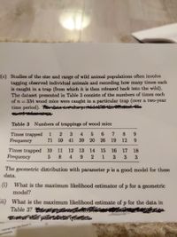 (c) Studies of the size and range of wild animal populations often involve
tagging observed individual animals and recording how many times each
is caught in a trap (from which it is then released back into the wild).
The dataset presented in Table 3 consists of the numbers of times each
of n = 334 wood mice were caught in a particular trap (over a two-year
time period).
a ase prodde
Table 3 Numbers of trappings of wood mice
Times trapped
Frequency
4
6.
8.
9.
71
59
41
39
20
26
19
12
9.
Times trapped 10
Frequency
11
12
13
14
15
16
17
18
4
6.
1
3
3
3
The geometric distribution with parameter p is a good model for these
data.
(i) What is the maximum likelihood estimator of p for a geometric
model?
ii) What is the maximum likelihood estimate of p for the data in
Table 3? n fnly
e interval thai you ound
speriants
