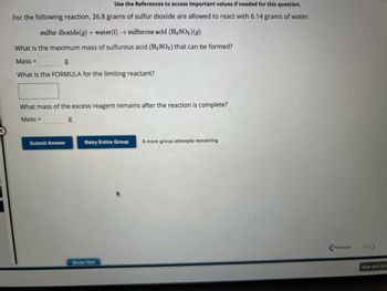 Use the References to access important values if needed for this question.
For the following reaction, 26.8 grams of sulfur dioxide are allowed to react with 6.14 grams of water.
sulfur dioxide(g) + water (1)→ sulfurous acid (H₂SO3)(g)
What is the maximum mass of sulfurous acid (H₂SO3) that can be formed?
g
What is the FORMULA for the limiting reactant?
Mass=
What mass of the excess reagent remains after the reaction is complete?
Mass=
Submit Answer
b.0
g
Retry Entire Group
Show Hint
8 more group attempts remaining
Previous
Next>
Save and Exit