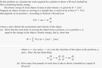 In this problem we calculate the work required for a pitcher to throw a 90-mi/h fastball by
first considering kinetic energy.
The kinetic energy K of an object of mass m and velocity v is given by K = }mv².
Suppose an object of mass m, moving in a straight line, is acted on by a force F = F(s)
that depends on its position s. According to Newton's Second Law
dv
F(s) — та — т
dt
where a and v denote the acceleration and velocity of the object.
(a) Show that the work done in moving the object from a position so to a position sı is
equal to the change in the object's kinetic energy; that is, show that
= [" F(s) ds = }mv?- }mv3
where vo = v(so) and v = v(s1) are the velocities of the object at the positions so
and si. Hint: By the Chain Rule,
dv
dv ds
dv
m
= m
dt
ds dt
ds
(b) How many foot-pounds of work does it take to throw a baseball at a speed of
90 mi/h?
