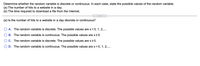 Determine whether the random variable is discrete or continuous. In each case, state the possible values of the random variable.
(a) The number of hits to a website in a day.
(b) The time required to download a file from the Internet.
.....
(a) Is the number of hits to a website in a day discrete or continuous?
A. The random variable is discrete. The possible values are x = 0, 1, 2,..
B. The random variable is continuous. The possible values are x20.
C. The random variable is discrete. The possible values are x2 0.
O D. The random variable is continuous. The possible values are x = 0, 1, 2,..
