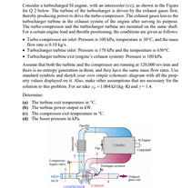 Consider a turbocharged SI engine, with an intercooler (i/c), as shown in the Figure
for Q 2 below. The turbine of the turbocharger is driven by the exhaust gases first,
thereby producing power to drive the turbo-compressor. The exhaust gases leaves the
turbocharger turbine in the exhaust system of the engine after serving its purpose.
The turbo-compressor and the turbocharger turbine are mounted on the same shaft.
For a certain engine load and throttle positioning, the conditions are given as follows:
• Turbo-compressor air inlet: Pressure is 100 kPa, temperature is 30°C, and the mass
flow rate is 0.10 kg/s.
• Turbocharger turbine inlet: Pressure is 170 kPa and the temperature is 650°C.
• Turbocharger turbine exit (engine's exhaust system): Pressure is 100 kPa.
Assume that both the turbine and the compressor are running at 120,000 rev/min and
there is no entropy generation in them, and they have the same mass flow rates. Use
standard symbols and sketch your own simple schematic diagram with all the prop-
erty values displayed on it. Also, make other assumptions that are necessary for the
solution to this problem. For air take c, =1.004 kJ/(kg-K) and y= 1.4.
Determine:
(a) The turbine exit temperature in °C.
(b) The turbine power output in kW.
(c) The compressor exit temperature in °C.
(d) The boost pressure in kPa.
Throttle
SI Engine
Cylinders
Fan
Crankshaft
2
Compressor
bypass valve
Wastegate actuator
Exhaust
Air in
gases out
COMPRESSOR
TURBINE
Intercooler
