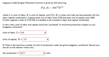 **Cobb-Douglas Production Function**

Suppose a Cobb-Douglas Production function is given by the following equation:

\[ P(L, K) = 80L^{0.8}K^{0.2} \]

where \( L \) is units of labor, \( K \) is units of capital, and \( P(L, K) \) is the total units that can be produced with this labor/capital combination. Suppose each unit of labor costs $100 and each unit of capital costs $400. Further, suppose a total of $120,000 is available to be invested in labor and capital (combined).

### A) Maximizing Production Under Budget Constraints
**Question**: How many units of labor and capital should be "purchased" to maximize production subject to your budgetary constraint?

- **Units of labor, \( L \)**: 600
- **Units of capital, \( K \)**: 150

### B) Maximum Production Units
**Question**: What is the maximum number of units of production under the given budgetary conditions? (Round your answer to the nearest whole unit.)

- **Max production**: 36,377 units