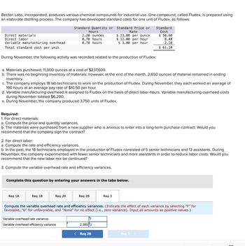 Becton Labs, Incorporated, produces various chemical compounds for industrial use. One compound, called Fludex, is prepared using
an elaborate distilling process. The company has developed standard costs for one unit of Fludex, as follows:
Standard Quantity or Standard Price or
Hours
Rate
Direct materials
Direct labor
2.20 ounces
0.70 hours
$ 23.00 per ounce
$ 12.00 per hour
Standard
Cost
$ 50.60
8.40
Variable manufacturing overhead
Total standard cost per unit
0.70 hours
$ 3.00 per hour
2.10
$ 61.10
During November, the following activity was recorded related to the production of Fludex:
a. Materials purchased, 11,000 ounces at a cost of $237,600.
b. There was no beginning inventory of materials; however, at the end of the month, 2,650 ounces of material remained in ending
inventory.
c. The company employs 18 lab technicians to work on the production of Fludex. During November, they each worked an average of
190 hours at an average pay rate of $10.50 per hour.
d. Variable manufacturing overhead is assigned to Fludex on the basis of direct labor-hours. Variable manufacturing overhead costs
during November totaled $6,200.
e. During November, the company produced 3,750 units of Fludex.
Required:
1. For direct materials:
a. Compute the price and quantity variances.
b. The materials were purchased from a new supplier who is anxious to enter into a long-term purchase contract. Would you
recommend that the company sign the contract?
2. For direct labor:
a. Compute the rate and efficiency variances.
b. In the past, the 18 technicians employed in the production of Fludex consisted of 5 senior technicians and 13 assistants. During
November, the company experimented with fewer senior technicians and more assistants in order to reduce labor costs. Would you
recommend that the new labor mix be continued?
3. Compute the variable overhead rate and efficiency variances.
Complete this question by entering your answers in the tabs below.
Req 1A
Req 1B
Req 2A
Req 2B
Req 3
Compute the variable overhead rate and efficiency variances. (Indicate the effect of each variance by selecting "F" for
favorable, "U" for unfavorable, and "None" for no effect (i.e., zero variance). Input all amounts as positive values.)
Variable overhead rate variance
Variable overhead efficiency variance
F
2,385 U
< Req 2B
Req 3 >