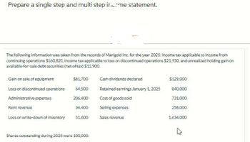Prepare a single step and multi step income statement.
The following information was taken from the records of Marigold Inc. for the year 2025: Income tax applicable to income from
continuing operations $160,820, income tax applicable to loss on discontinued operations $21,930, and unrealized holding gain on
available-for-sale debt securities (net of tax) $12,900.
Gain on sale of equipment
$81,700
Cash dividends declared
$129,000
Loss on discontinued operations
64,500
Retained earnings January 1, 2025
840,000
Administrative expenses
206,400
Cost of goods sold
731,000
Rent revenue
34,400
Selling expenses
258,000
Loss on write-down of inventory
51,600
Sales revenue
1,634,000
Shares outstanding during 2025 were 100,000.
