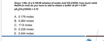 Given 1.00L of a 0.100 M solution of acetic acid CH3COOH, how much solid
NaOH (in mol) do you have to add to obtain a buffer of pH = 4.50?
PK(CH3COOH) = 4.75
A. 0.178 moles
B. 0.064 moles
C. 17.8 moles
D. 0.228 moles
E. 0.044 moles