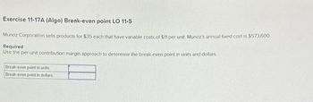 Exercise 11-17A (Algo) Break-even point LO 11-5
Munoz Corporation sells products for $35 each that have variable costs of $11 per unit. Munoz's annual fixed cost is $573,600.
Required
Use the per-unit contribution margin approach to determine the break-even point in units and dollars.
Break-even point in units
Break-even point in dollars