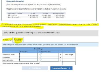 Required Information
[The following Information applies to the questions displayed below.]
Megamart provides the following Information on its two Investment centers.
Investment Center
Electronics
Sales
Sporting goods
$ 41,520,000
18,088,000
Income
$ 3,114,000
2,261,000
Average Assets
$ 17,300,000
13,300,000
Compute profit margin and Investment turnover for each center. Which center generates more income per dollar of sales?
Which center has the better investment turnover?
Complete this question by entering your answers in the tabs below.
Investment
Profit Margin Turnover
Compute profit margin for each center. Which center generates more net income per dollar of sales?
Numerator:
Investment Center
Electronics
Sporting Goods
Profit Margin
Denominator:
Which center generates more income per dollar of sales?
=
Profit Margin
=
=
Profit Margin
Investment Turnover >