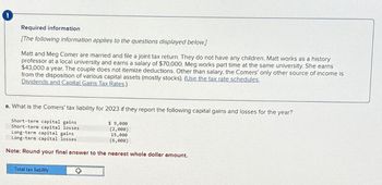 Required information
[The following information applies to the questions displayed below]
Matt and Meg Comer are married and file a joint tax return. They do not have any children. Matt works as a history
professor at a local university and earns a salary of $70,000. Meg works part time at the same university. She earns
$43,000 a year. The couple does not itemize deductions. Other than salary, the Comers' only other source of income is
from the disposition of various capital assets (mostly stocks). (Use the tax rate schedules.
Dividends and Capital Gains Tax Rates.)
a. What is the Comers' tax liability for 2023 if they report the following capital gains and losses for the year?
Short-term capital gains
Short-term capital losses
Long-term capital gains
$ 9,000
(2,000)
15,000
Long-term capital losses
(6,000)
Note: Round your final answer to the nearest whole dollar amount.
Total tax liability
°