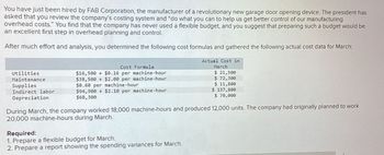 You have just been hired by FAB Corporation, the manufacturer of a revolutionary new garage door opening device. The president has
asked that you review the company's costing system and "do what you can to help us get better control of our manufacturing
overhead costs." You find that the company has never used a flexible budget, and you suggest that preparing such a budget would be
an excellent first step in overhead planning and control.
After much effort and analysis, you determined the following cost formulas and gathered the following actual cost data for March:
Utilities
Maintenance
Supplies
Indirect labor
Cost Formula
$16,500 + $0.16 per machine-hour
$38,500+ $2.00 per machine-hour
$0.60 per machine-hour
$94,900+ $2.10 per machine-hour
$68,300
Depreciation
Actual Cost in
March
$ 21,500
$ 72,300
$ 11,800
$ 137,800
$ 70,000
During March, the company worked 18,000 machine-hours and produced 12,000 units. The company had originally planned to work
20,000 machine-hours during March.
Required:
1. Prepare a flexible budget for March.
2. Prepare a report showing the spending variances for March.