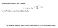 A particle with mass m is in the state
тс
V (x,t) = Ae
+iat
2h
where A and a are positive real constants.
Calculate the potential energy function that satisfies the Schrodinger equation.
