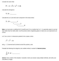 Consider the vector field
F = zi + aºj+ (y3 + 3z)k
Calculate the divergence:
V.F =.
Calculate the curl, and enter each component in the boxes below:
V x F =
i
k
Note: you must enter a coefficient for i, j and k even if it is a number like 0 or 1. It is generally easier to use text
input rather than the maths editor. Use the preview button (magnifying glass) to make sure your expressions are
correct.
Let C be a circle in 3 dimensions parallel to the xz-plane, where
2 = 25
+
and y = 2, traversed anti-clockwise around the positive y-axis.
Evaluate the following line integral by any suitable method, rounded to 2 decimal places:
F dr
Advice: Draw a sketch of the situation. If possible, check your answer using multiple methods, and verify your
calculations in Maple.
