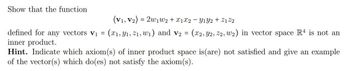 Show that the function
(V1, V2) = 2w₁ W2 + X1 X2 - Y1Y2 + Z122
defined for any vectors V₁ = (x1, y₁, 2₁,w₁) and v₂ = (x2, Y2, 22, w₂) in vector space R4 is not an
inner product.
Hint. Indicate which axiom(s) of inner product space is (are) not satisfied and give an example
of the vector(s) which do(es) not satisfy the axiom(s).