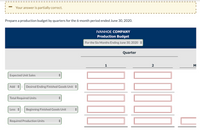 Your answer is partially correct.
Prepare a production budget by quarters for the 6-month period ended June 30, 2020.
IVANHOE COMPANY
Production Budget
For the Six Months Ending June 30, 2020 +
Quarter
1
2
M
Expected Unit Sales
Add +:
Desired Ending Finished Goods Unit +
Total Required Units
Less +:
Beginning Finished Goods Unit
Required Production Units
