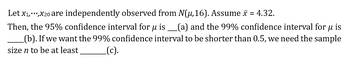 Let X₁,***,X20 are independently observed from N(u,16). Assume x = 4.32.
Then, the 95% confidence interval for µ is ____(a) and the 99% confidence interval for µ is
(b). If we want the 99% confidence interval to be shorter than 0.5, we need the sample
size n to be at least _(c).