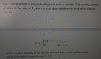 5.5. A filling station is supplied with gasoline once a week. If its weekly volume
of sales in thousands of gallons is a random variable with probability density
function
(5(1-x)² 0<x< 1
otherwise
-{50
f(x) =
what must the capacity of the tank be so that the probability of the supply
being exhausted in a given week is .01?