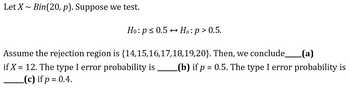 Let X~ Bin(20, p). Suppose we test.
Ho: p ≤ 0.5 → Ha: p > 0.5.
Assume the rejection region is {14,15,16,17,18,19,20}. Then, we conclude_ (a)
if X = 12. The type I error probability is _(b) if p = 0.5. The type I error probability is
(c) if p = 0.4.