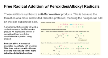 Free Radical Addition w/ Peroxides/Alkoxyl Radicals
These additions synthesize anti-Markovnikov products. This is because the
formation of a more substituted radical is preferred, meaning the halogen will add
on the less substituted side.
A small amount of peroxide will yield a
minimal amount of the Markovnikov
product. An appreciable amount of
peroxide will lead to only the
anti-Markovnikov product being
created.
Peroxide effect = reversal of
orientation (specifically with bromine).
This does not occur with chlorine.
Chlorine will still add on the more
substituted side/Markovnikov.
Initiation: Radicals are formed.
R
R-O: +
Propagation: A radical reacts to generate another radical.
Step 1: A bromine radical adds to the double bond to generate an alkyl radical on the secondary carbon atom.
Br
H
H₂C
Br
H
A
C-C
H
H
H3C
H
-R
-Br
+ Br
-H +
heat
R-O + ·O-R
R-0-H + Br.
H-Br
H
Step 2: The alkyl radical abstracts a hydrogen atom from HBr to generate the product and a bromine radical.
H3C
C-H
H Br
T
H-C-C-H + Br.
CH3 H
The bromine radical generated in Step 2 goes on to react with another molecule of the alkene in another Step 1, continuing the chain.
H
on the 2° carbon